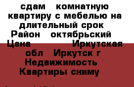 сдам 1 комнатную квартиру с мебелью на длительный срок › Район ­ октябрьский › Цена ­ 16 000 - Иркутская обл., Иркутск г. Недвижимость » Квартиры сниму   